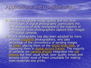 Applications and considerations

• With the acceptable image quality and the other
    advantages of digital photography (particularly the
    time pressures of daily newspapers) the majority of
    professional news photographers capture their images
    with digital cameras.
•   Digital photography has also been adopted by many
    amateur snapshot photographers, who take
    advantage of the convenience of sending images
    by email, placing them on the World Wide Web, or
    displaying them in digital picture frames. The majority
    of cameras are camera phones integrated into cell
    phones but their usual small, poor quality lenses and
    sensors render most of them unsuitable for making
    even moderate size prints.
 