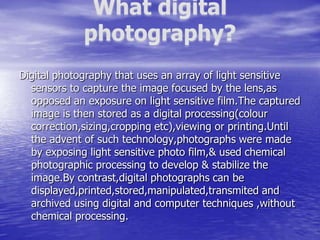 Digital photography that uses an array of light sensitive
  sensors to capture the image focused by the lens,as
  opposed an exposure on light sensitive film.The captured
  image is then stored as a digital processing(colour
  correction,sizing,cropping etc),viewing or printing.Until
  the advent of such technology,photographs were made
  by exposing light sensitive photo film,& used chemical
  photographic processing to develop & stabilize the
  image.By contrast,digital photographs can be
  displayed,printed,stored,manipulated,transmited and
  archived using digital and computer techniques ,without
  chemical processing.
 