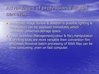 Advantages of professional digital
cameras
• Immegiate image review & deletion is possible,lighting &
    composition can be assessed immediatily,which
    ultimately conserves storage space.
•   Faster workflow:Management(colour & file),manipulation
    & printing tools are more versatile then convention film
    processes.However,batch processing of RAW files can be
    time consuming ,even on fast computer.
 