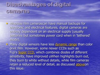 Disadvantages of digital
cameras

• Whereas film camerascan have manual backups for
    electronic and electrical features, digital cameras are
    entirely dependent on an electrical supply (usually
    batteries but sometimes power cord when in 'tethered'
    mode).
•   Many digital sensors have less dynamic range than color
    print film. However, some newer CCDs such as
    Fuji's Super CCD, which combines diodes of different
    sensitivity, have improved uWhen highlights burn out,
    they burn to white without details, while film cameras
    retain a reduced level of detail, as discussed aboveon
    this issue.
 