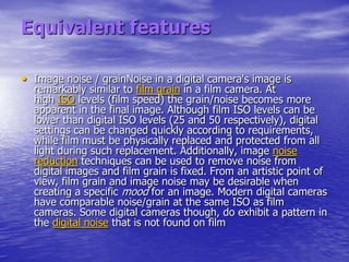 Equivalent features

• Image noise / grainNoise in a digital camera's image is
  remarkably similar to film grain in a film camera. At
  high ISO levels (film speed) the grain/noise becomes more
  apparent in the final image. Although film ISO levels can be
  lower than digital ISO levels (25 and 50 respectively), digital
  settings can be changed quickly according to requirements,
  while film must be physically replaced and protected from all
  light during such replacement. Additionally, image noise
  reduction techniques can be used to remove noise from
  digital images and film grain is fixed. From an artistic point of
  view, film grain and image noise may be desirable when
  creating a specific mood for an image. Modern digital cameras
  have comparable noise/grain at the same ISO as film
  cameras. Some digital cameras though, do exhibit a pattern in
  the digital noise that is not found on film
 