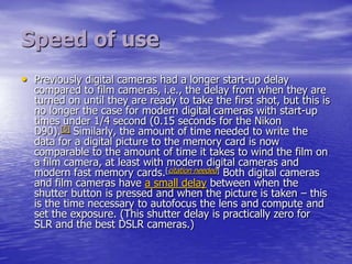 Speed of use
• Previously digital cameras had a longer start-up delay
  compared to film cameras, i.e., the delay from when they are
  turned on until they are ready to take the first shot, but this is
  no longer the case for modern digital cameras with start-up
  times under 1/4 second (0.15 seconds for the Nikon
  D90).[5] Similarly, the amount of time needed to write the
  data for a digital picture to the memory card is now
  comparable to the amount of time it takes to wind the film on
  a film camera, at least with modern digital cameras and
  modern fast memory cards.[citation needed] Both digital cameras
  and film cameras have a small delay between when the
  shutter button is pressed and when the picture is taken – this
  is the time necessary to autofocus the lens and compute and
  set the exposure. (This shutter delay is practically zero for
  SLR and the best DSLR cameras.)
 
