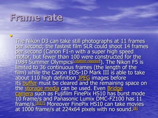 Frame rate
•
    The Nikon D3 can take still photographs at 11 frames
    per second; the fastest film SLR could shoot 14 frames
    per second (Canon F1-n with a super high speed
    motor, but fewer than 100 were constructed for the
    1984 Summer Olympics[citation needed]). The Nikon F5 is
    limited to 36 continuous frames (the length of the
    film) while the Canon EOS-1D Mark III is able to take
    about 110 high definition JPEG images before
    its buffer must be cleared and the remaining space on
    the storage media can be used. Even Bridge
    camera such as Fujifilm FinePix HS10 has burst mode
    10 frame/s and Panasonic Lumix DMC-FZ100 has 11
    frame/s.[6][7] Moreover FinePix HS10 can take movies
    at 1000 frame/s at 224x64 pixels with no sound.[8]
 