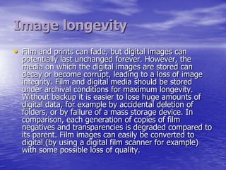 Image longevity
• Film and prints can fade, but digital images can
  potentially last unchanged forever. However, the
  media on which the digital images are stored can
  decay or become corrupt, leading to a loss of image
  integrity. Film and digital media should be stored
  under archival conditions for maximum longevity.
  Without backup it is easier to lose huge amounts of
  digital data, for example by accidental deletion of
  folders, or by failure of a mass storage device. In
  comparison, each generation of copies of film
  negatives and transparencies is degraded compared to
  its parent. Film images can easily be converted to
  digital (by using a digital film scanner for example)
  with some possible loss of quality.
 
