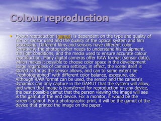 Colour reproduction
• Colour reproduction (gamut) is dependent on the type and quality of
  film or sensor used and the quality of the optical system and film
  processing. Different films and sensors have different color
  sensitivity; the photographer needs to understand his equipment,
  the light conditions, and the media used to ensure accurate colour
  reproduction. Many digital cameras offer RAW format (sensor data),
  which makes it possible to choose color space in the development
  stage regardless of camera settings; in effect, the scene itself is
  stored as far as the sensor allows, and can to some extent be
  "rephotographed" with different color balance, exposure, etc.
  Although RAW format can be used, the sensor and the camera's
  dynamics can only capture in the GAMUT that the system will allow,
  and when that image is transferred for reproduction on any device,
  the best possible gamut that the person viewing the image will see
  is the gamut of the end device. For a monitor, it would be the
  screen's gamut. For a photographic print, it will be the gamut of the
  device that printed the image on the paper.
 