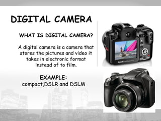 DIGITAL CAMERA 
WHAT IS DIGITAL CAMERA? 
A digital camera is a camera that 
stores the pictures and video it 
takes in electronic format 
instead of to film. 
EXAMPLE: 
compact,DSLR and DSLM 
 