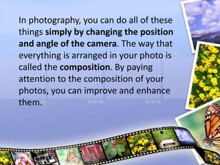 In photography, you can do all of these
things simply by changing the position
and angle of the camera. The way that
everything is arranged in your photo is
called the composition. By paying
attention to the composition of your
photos, you can improve and enhance
them.
 