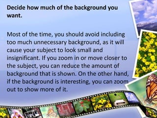 Decide how much of the background you
want.
Most of the time, you should avoid including
too much unnecessary background, as it will
cause your subject to look small and
insignificant. If you zoom in or move closer to
the subject, you can reduce the amount of
background that is shown. On the other hand,
if the background is interesting, you can zoom
out to show more of it.
 