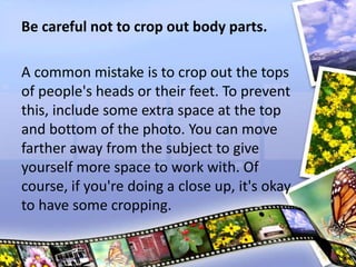 Be careful not to crop out body parts.
A common mistake is to crop out the tops
of people's heads or their feet. To prevent
this, include some extra space at the top
and bottom of the photo. You can move
farther away from the subject to give
yourself more space to work with. Of
course, if you're doing a close up, it's okay
to have some cropping.
 