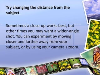 Try changing the distance from the
subject.
Sometimes a close-up works best, but
other times you may want a wider-angle
shot. You can experiment by moving
closer and farther away from your
subject, or by using your camera's zoom.
 