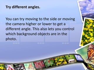 Try different angles.
You can try moving to the side or moving
the camera higher or lower to get a
different angle. This also lets you control
which background objects are in the
photo.
 
