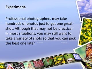 Experiment.
Professional photographers may take
hundreds of photos just to get one great
shot. Although that may not be practical
in most situations, you may still want to
take a variety of shots so that you can pick
the best one later.
 