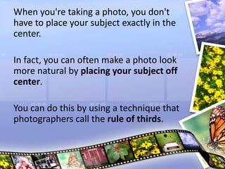 When you're taking a photo, you don't
have to place your subject exactly in the
center.
In fact, you can often make a photo look
more natural by placing your subject off
center.
You can do this by using a technique that
photographers call the rule of thirds.
 