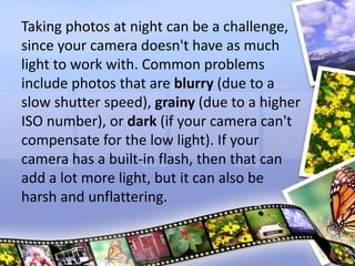 Taking photos at night can be a challenge,
since your camera doesn't have as much
light to work with. Common problems
include photos that are blurry (due to a
slow shutter speed), grainy (due to a higher
ISO number), or dark (if your camera can't
compensate for the low light). If your
camera has a built-in flash, then that can
add a lot more light, but it can also be
harsh and unflattering.
 