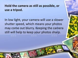 Hold the camera as still as possible, or
use a tripod.
In low light, your camera will use a slower
shutter speed, which means your photos
may come out blurry. Keeping the camera
still will help to keep your photos sharp.
 