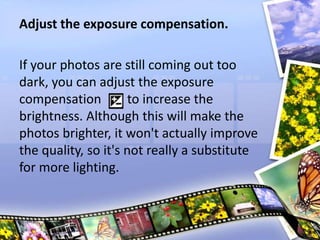 Adjust the exposure compensation.
If your photos are still coming out too
dark, you can adjust the exposure
compensation to increase the
brightness. Although this will make the
photos brighter, it won't actually improve
the quality, so it's not really a substitute
for more lighting.
 