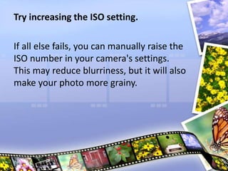Try increasing the ISO setting.
If all else fails, you can manually raise the
ISO number in your camera's settings.
This may reduce blurriness, but it will also
make your photo more grainy.
 