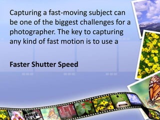 Capturing a fast-moving subject can
be one of the biggest challenges for a
photographer. The key to capturing
any kind of fast motion is to use a
Faster Shutter Speed
 