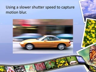 Using a slower shutter speed to capture
motion blur.
 