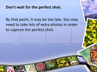 Don't wait for the perfect shot.
By that point, it may be too late. You may
need to take lots of extra photos in order
to capture the perfect shot.
 