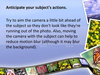 Anticipate your subject's actions.
Try to aim the camera a little bit ahead of
the subject so they don't look like they're
running out of the photo. Also, moving
the camera with the subject can help to
reduce motion blur (although it may blur
the background).
 