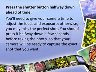 Press the shutter button halfway down
ahead of time.
You'll need to give your camera time to
adjust the focus and exposure; otherwise,
you may miss the perfect shot. You should
press it halfway down a few seconds
before taking the photo, so that your
camera will be ready to capture the exact
shot that you want.
 