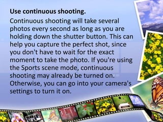 Use continuous shooting.
Continuous shooting will take several
photos every second as long as you are
holding down the shutter button. This can
help you capture the perfect shot, since
you don't have to wait for the exact
moment to take the photo. If you're using
the Sports scene mode, continuous
shooting may already be turned on.
Otherwise, you can go into your camera's
settings to turn it on.
 