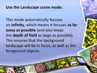 Use the Landscape scene mode.
This mode automatically focuses
on infinity, which means it focuses as far
away as possible (and also keeps
the depth of field as large as possible).
This ensures that the background
landscape will be in focus, as well as the
foreground objects.
 