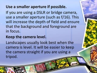 Use a smaller aperture if possible.
If you are using a DSLR or bridge camera,
use a smaller aperture (such as f/16). This
will increase the depth of field and ensure
that the background and foreground are
in focus.
Keep the camera level.
Landscapes usually look best when the
camera is level. It will be easier to keep
the camera straight if you are using a
tripod.
 