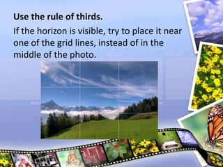 Use the rule of thirds.
If the horizon is visible, try to place it near
one of the grid lines, instead of in the
middle of the photo.
 