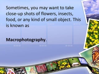 Sometimes, you may want to take
close-up shots of flowers, insects,
food, or any kind of small object. This
is known as
Macrophotography.
 