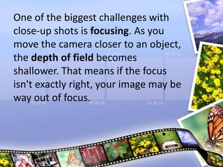 One of the biggest challenges with
close-up shots is focusing. As you
move the camera closer to an object,
the depth of field becomes
shallower. That means if the focus
isn't exactly right, your image may be
way out of focus.
 