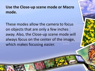 Use the Close-up scene mode or Macro
mode.
These modes allow the camera to focus
on objects that are only a few inches
away. Also, the Close-up scene mode will
always focus on the center of the image,
which makes focusing easier.
 