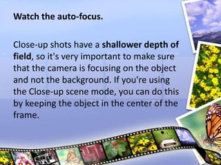 Watch the auto-focus.
Close-up shots have a shallower depth of
field, so it's very important to make sure
that the camera is focusing on the object
and not the background. If you're using
the Close-up scene mode, you can do this
by keeping the object in the center of the
frame.
 