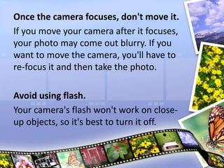 Once the camera focuses, don't move it.
If you move your camera after it focuses,
your photo may come out blurry. If you
want to move the camera, you'll have to
re-focus it and then take the photo.
Avoid using flash.
Your camera's flash won't work on close-
up objects, so it's best to turn it off.
 