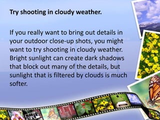 Try shooting in cloudy weather.
If you really want to bring out details in
your outdoor close-up shots, you might
want to try shooting in cloudy weather.
Bright sunlight can create dark shadows
that block out many of the details, but
sunlight that is filtered by clouds is much
softer.
 