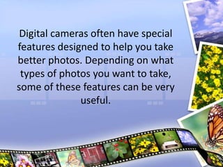 Digital cameras often have special
features designed to help you take
better photos. Depending on what
types of photos you want to take,
some of these features can be very
useful.
 