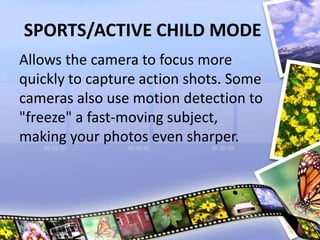SPORTS/ACTIVE CHILD MODE
Allows the camera to focus more
quickly to capture action shots. Some
cameras also use motion detection to
"freeze" a fast-moving subject,
making your photos even sharper.
 