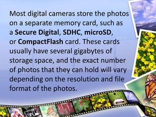 Most digital cameras store the photos
on a separate memory card, such as
a Secure Digital, SDHC, microSD,
or CompactFlash card. These cards
usually have several gigabytes of
storage space, and the exact number
of photos that they can hold will vary
depending on the resolution and file
format of the photos.
 