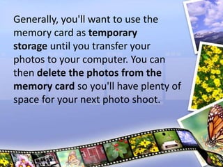 Generally, you'll want to use the
memory card as temporary
storage until you transfer your
photos to your computer. You can
then delete the photos from the
memory card so you'll have plenty of
space for your next photo shoot.
 