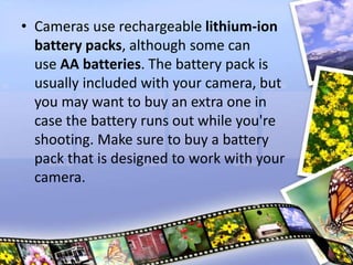 • Cameras use rechargeable lithium-ion
battery packs, although some can
use AA batteries. The battery pack is
usually included with your camera, but
you may want to buy an extra one in
case the battery runs out while you're
shooting. Make sure to buy a battery
pack that is designed to work with your
camera.
 