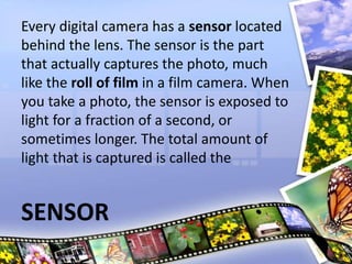 Every digital camera has a sensor located
behind the lens. The sensor is the part
that actually captures the photo, much
like the roll of film in a film camera. When
you take a photo, the sensor is exposed to
light for a fraction of a second, or
sometimes longer. The total amount of
light that is captured is called the
SENSOR
 