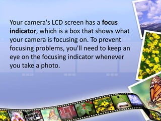 Your camera's LCD screen has a focus
indicator, which is a box that shows what
your camera is focusing on. To prevent
focusing problems, you'll need to keep an
eye on the focusing indicator whenever
you take a photo.
 
