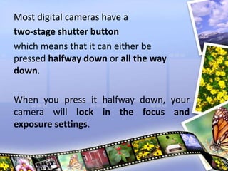 Most digital cameras have a
two-stage shutter button
which means that it can either be
pressed halfway down or all the way
down.
When you press it halfway down, your
camera will lock in the focus and
exposure settings.
 
