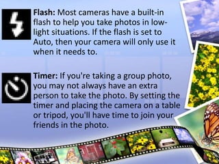 Flash: Most cameras have a built-in
flash to help you take photos in low-
light situations. If the flash is set to
Auto, then your camera will only use it
when it needs to.
Timer: If you're taking a group photo,
you may not always have an extra
person to take the photo. By setting the
timer and placing the camera on a table
or tripod, you'll have time to join your
friends in the photo.
 