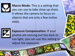 Macro Mode: This is a setting that
you can use to take close up shots.
It allows the camera to focus on
objects that are only a few inches
away.
Exposure Compensation: If your
photos are coming out too dark or
too light, you can use this setting to
adjust the exposure.
 