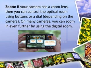 Zoom: If your camera has a zoom lens,
then you can control the optical zoom
using buttons or a dial (depending on the
camera). On many cameras, you can zoom
in even further by using the digital zoom.
 