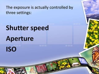 The exposure is actually controlled by
three settings:
Shutter speed
Aperture
ISO
 