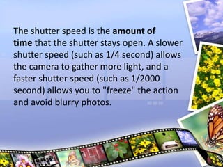 The shutter speed is the amount of
time that the shutter stays open. A slower
shutter speed (such as 1/4 second) allows
the camera to gather more light, and a
faster shutter speed (such as 1/2000
second) allows you to "freeze" the action
and avoid blurry photos.
 