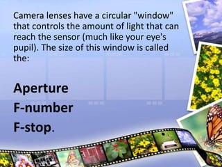 Camera lenses have a circular "window"
that controls the amount of light that can
reach the sensor (much like your eye's
pupil). The size of this window is called
the:
Aperture
F-number
F-stop.
 